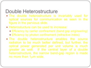 Double Heterostructure
 The double heterostructure is invariably used for
  optical sources for communication as seen in the
  figure in the pervious slide.
 Heterostucture can be used to increase:
  Efficiency by carrier confinement (band gap engineering)
  Efficiency by photon confinement (refractive index)
 The   double heterostructure enables the source
 radiation to be much better defined, but further, the
 optical power generated per unit volume is much
 greater as well. If the central layer of a double
 heterostructure, the narrow band-gap region is made
 no more than 1mm wide.
 