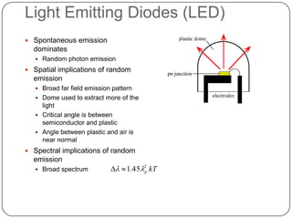 Light Emitting Diodes (LED)
 Spontaneous emission
  dominates
    Random photon emission

 Spatial implications of random
  emission
    Broad far field emission pattern
    Dome used to extract more of the
     light
    Critical angle is between
     semiconductor and plastic
    Angle between plastic and air is
     near normal
 Spectral implications of random
  emission
    Broad spectrum            1.452 kT
                                       p
 