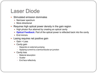 Laser Diode
 Stimulated emission dominates
   Narrower spectrum
   More directional
 Requires high optical power density in the gain region
   High photon flux attained by creating an optical cavity
   Optical Feedback: Part of the optical power is reflected back into the cavity
   End mirrors
 Lasing requires net positive gain
   Gain > Loss
   Cavity gain
       Depends on external pumping
       Applying current to a semiconductor pn junction
    Cavity loss
      Material absorption
      Scatter
      End face reflectivity
 
