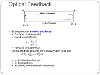 Optical Feedback



 Easiest method: cleaved end faces
   End faces must be parallel
   Uses Fresnel reflection

                     n 1 
                               2

                  R      
                     n 1
    For GaAs (n=3.6) R=0.32
 Lasing condition requires the net cavity gain to be one
             R1 R2 expg  a  L  1

      g: distributed medium gain
      a: distributed loss
      R1 and R2 are the end facet reflectivity's
 