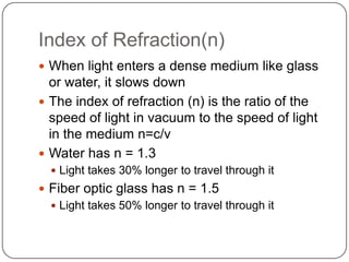 Index of Refraction(n)
 When light enters a dense medium like glass
  or water, it slows down
 The index of refraction (n) is the ratio of the
  speed of light in vacuum to the speed of light
  in the medium n=c/v
 Water has n = 1.3
   Light takes 30% longer to travel through it
 Fiber optic glass has n = 1.5
   Light takes 50% longer to travel through it
 