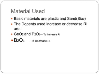 Material Used
 Basic materials are plastic and Sand(Sio2)
 The Dopents used increase or decrease RI
  are:-
 GeO2 and P2O5--- To increase RI
 B2O3------   To Decrease RI
 