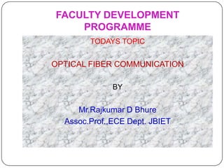 FACULTY DEVELOPMENT
    PROGRAMME
        TODAYS TOPIC


OPTICAL FIBER COMMUNICATION

              BY


     Mr.Rajkumar D Bhure
  Assoc.Prof.,ECE Dept. JBIET
 