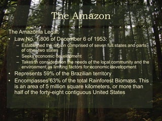 The AmazonThe Amazon Biomass:Biomass: “group of eco regions, fauna, flora, dynamics of ecological processes and similar ecology”French Guiana, Guiana, Suriname, Colombia, Bolivia, Ecuador, Venezuela and Brazil Brazil hosts 63% of the total Amazon biomass17% rate of deforestation in relation to its original mass
