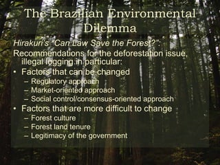 The Brazilian Environmental DilemmaHall (1999):	“Variations in deforestation rates appear to be far more sensitive to changing macroeconomic climate than to environmental controls”	“Critics suggest that deforestation trends are not generally sensitive to environmental policy controls but are, rather, a function of macroeconomic factors such as inflation and land prices, or are condition by climatic phenomena such as the impact of El Niño in provoking forest fires.”  