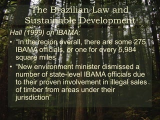 The Brazilian Law and Sustainable DevelopmentIBAMA :Stands for Brazilian Institute of the Environment and Renewable ResourcesCentralize government action concerning:Ecological issuesForestry exploitationFishingProtection of ecological systemsCame in the wake of vociferous domestic and international campaigning against accelerating deforestation and land conflict in Amazonia during the 1980s 