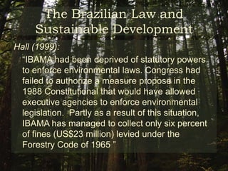 The Brazilian Law and Sustainable DevelopmentEnvironmental Minister Marina Silva:Since the creation of IBAMA Brazil has enacted successful policies in respect to environmental protection in the Amazon. In 1989 there were 134 federal protection units that totaled 150 thousand square kilometers , now there are 288 federal protected unities that totals 700 thousand square kilometers (more than three times the area of Minnesota) 	