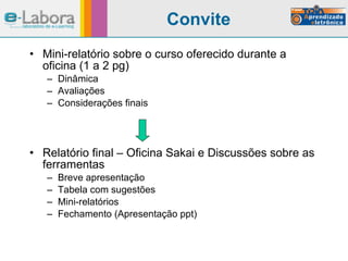 Convite Mini-relatório sobre o curso oferecido durante a oficina (1 a 2 pg) Dinâmica Avaliações Considerações finais Relatório final – Oficina Sakai e Discussões sobre as ferramentas Breve apresentação Tabela com sugestões Mini-relatórios Fechamento (Apresentação ppt) 