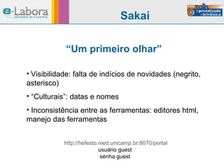 “ Um primeiro olhar” Visibilidade: falta de indícios de novidades (negrito, asterisco) “ Culturais”: datas e nomes Inconsistência entre as ferramentas: editores html, manejo das ferramentas Sakai http://hefesto.nied.unicamp.br:8070/portal usuário guest  senha guest  