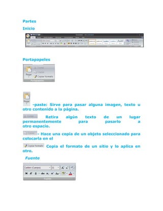 Partes<br />Inicio<br />Portapapeles<br /> <br /> <br /> -paste: Sirve para pasar alguna imagen, texto u otro contenido a la página.<br /> Retira algún texto de un lugar permanentemente para pasarlo a                                        otro espacio. <br />- Hace una copia de un objeto seleccionado para colocarla en el <br /> Copia el formato de un sitio y lo aplica en otro.<br />  Fuente<br />  <br /> La negrilla, en función engruesa o rellena un poco mas de lo usual un determinado texto.<br /> La Cursiva, se encarga de encorvar un poco un determinado texto.<br />El subrayado, traza una línea inferior al texto que se seleccione<br /> La fuente  Sirve para cambiar el estilo de la letra, teniendo decenas de apariencia, mejorando la apariencia del texto determinado.<br />El tamaño de la fuente funciona para aumentar o reducir el tamaño de la fuente de un texto o párrafo  <br />El tachado realiza una línea intermedia en un texto o párrafo seleccionado.<br />  El subíndice, permite crear letras minúsculas debajo de la línea de base del texto.<br />  El superíndice, permite crear letras minúsculas encima de la línea de base del texto.<br /> Hace cambiar la minúsculas a mayúsculas o viceversa<br />- El primero resalta con un color un texto determinado. El 2do permite seleccionar el color de la fuente deseado<br /> -Agranda y achica el tamaño de la fuente del texto.<br />Elimina el formato aplicado en toda selección, dejando el texto sin formato.<br />Párrafo<br /> <br />Tiene de Función, alinear hacia a la izquierda o a la derecha, centrarla u organizar un párrafo de la forma que uno desee.<br />La viñeta realiza una lista con viñetas, numeración de hacer una lista enumerada y el multinivel que crea una lista de varios niveles.<br />Cambia el espacio entre las líneas del texto.<br />Colorea o rellena el fondo de la página o de un párrafo elegido. <br />Proyecta bordes desacuerdo con el texto seleccionado, en que también tiene una opción de elegir el estilo de la línea.<br />Desplaza el párrafo o el texto hacia la izquierda o hacia la derecha.<br />-4191019050<br />Estilos<br />                                          <br />Normal, sin Espacio, Título 1, Título 2, Título, Subtítulo, Énfasis Útil, Énfasis Intenso, Texto en negrita, Cita, Cita destacada, Referencia sutil e intensa, Título del libro, Párrafo de lista<br />Cambiar a Estilos: Conjunto de estilos, Colores, Fuentes & Establecer como valor predeterminado<br /> Edición<br />Las funciones que se pueden tener aquí, es buscar una palabra, oración u otro contenido en el documento fácilmente, reemplazar el texto del documento y seleccionar algún contenido de este.<br />Insertar<br />Páginas<br />Realiza una portada con formato completo y permite aplicar título, autor y otra información.<br />Agrega una nueva página en el documento.<br />Inicia la página siguiente en la posición actual.<br />Tablas<br /> <br />Opciones de estilo de tabla: Permite la evitación que se le quiera dar a la tabla recién creada<br />Estilos: Son variadas combinaciones de colores y demás cosas, para decorar la tabla<br />Dibujar bordes: Permite trazar bordes a la tabla, según el gusto<br />Ilustraciones<br />Se encuentra las funciones como imagen, imágenes prediseñadas, formas, SmartArt y grafico. Sus funciones son:<br />Inserta una imagen desde una ubicación del sistema.<br />Inserta Contenido de Word, como Imágenes prediseñadas, sonidos, películas y otros aspectos.<br />Aplica en el documento formas, líneas, polígonos y otros.<br />Inserta un Grafico Exclusivo de SmartArt para mostrar mejor ilustración de un dato.<br />Inserta Gráficos de línea, círculo, Cilindros, triángulos y otros para representar valores en el documento.<br />Vínculos<br /> Crea un enlace o vínculo con una página, correo u programa.<br />Crea un Marcador ó un punto de acceso de un lugar del documento.<br />Realiza referencias de elemento como encabezados, ilustraciones y tablas dando una referencia cruzada.<br />Encabezado y pie de página<br />Edita el encabezado de un documento.<br />Edita el pié de página de un documento.<br />Aplica número de página al documento.<br />Texto<br />      <br />Coloca cuadros de texto con un formato previsto.<br />Aplica piezas de contenido, que se pueden repetir y desacuerdo con  formatos previos que se cree.<br /> Un clásico de Estilo de texto, que crea textos con muchos estilos disponibles. Inserta textos decorativos en el documento<br /> Crea una letra capital al principio de un texto<br />En la Línea de firma realiza una línea para colocar en el documento, que sirve para denominar quien va a firmar, en fecha y hora permite colocar la fecha y hora en el documento y en objeto, permite insertar un contenido incrustado.<br />Símbolos<br />Permite insertar ecuaciones matemáticas sencillas o bien crear las ecuaciones propias con la biblioteca de símbolos matemáticos<br /> Permite un campo para insertar caracteres especiales.<br />Diseño de página<br />Temas<br /> <br />Temas: Cambia el diseño general  de todo el documento, incluyendo colores, fuentes efectos<br />Colores, Fuentes & Efectos: Cambia los colores, fuentes y efectos actuales del tema<br />Configurar página<br />Permite configurar el tamaño de la margen del documento o de la página actual.<br />Cambia la orientación de vertical a horizontal o en viceversa.<br />Elige el tamaño o tipo de hoja para la selección actual desacuerdo a lo deseado.<br />Permite dividir el texto en varias columnas.<br /> Agrega saltos de página, numeración en línea o guiones  columna al documento.<br />Fondo de Página<br />Agrega un Texto fantasmas ó imagen deseada para fondo de la página.<br />Aplica un color deseado a la página.<br />Aplica un borde con estilo y color con opción para elegir.<br />Párrafo<br />En se encuentran parámetros para agregar espacio entre un párrafo o desplazamiento a uno de los lados de la página de forma precisa.<br />Aplicar Sangría: Permite aplicar la sangría ya sea de lado izquierdo o derecho, según el gusto<br />Espaciado: Permite acomodar la distancia entre párrafos, ya sean por encima o por debajo de los párrafos seleccionados<br />Organizar<br />Traer al frente: Atrae el texto seleccionado al frente de la hoja<br />Posición: Nos permite acomodar el texto en el lugar deseado<br />Enviar al fondo: Empuja el texto o archivo seleccionado al fondo de todo<br />Ajuste de texto: Modifica el modo en que se ajusta  el texto<br />Alinear: Alinea los bordes de varios objetos seleccionados<br />Agrupar: Agrupa todos los objetos para considerarlos uno solo<br />Girar: Gira o voltea el objeto seleccionado<br />Referencias <br /> <br />Tabla de contenido<br />Permite agregar una tabla de contenido, una vez hecha esta se puede editar al gusto<br />Notas al pie<br />En este permite agregar una nota de pie, una pequeña nota en la parte inferior de la hoja, nos brinda varias herramientas como: Insertar nota al final, siguiente nota al pie, mostrar notas<br />Citas y Bibliografía<br />En Citas y bibliografías permite citar o pedir algún libro, revista o una publicación, mostrar todas las fuentes citadas en el documento, elegir el modo de estilo para el documento y agregar una bibliografía descrita en el documento. Se subdivide en: Insertar cita, Administrar fuentes, Estilo, Bibliografía.<br />Títulos<br />Insertar título: Agrega un título imagen a una imagen <br />Insertar Tabla de Ilustraciones: Incluye tabla de ilustraciones, tablas o ecuaciones del documento<br />Actualizar Tabla: Actualiza la tabla de ilustraciones para incluir todas las entradas en el documento<br />Referencia cruzada: Hace referencia a elementos como encabezados, ilustraciones y tablas insertando una referencia cruzada como, “Ver Tabla 6” a continuación, o “Volver a pagina 8”.<br />Índice<br />Marcar entrada: Incluye el texto seleccionado en el índice del documento <br />Inserta & Actualizar Índice: Permite agregar y/o actualizar un índice que se hubiese agregado en el documento <br /> <br />Tabla de autoridades<br />Marcar cita: Agrega el texto seleccionado como una entrada a la tabla de autoridades<br />Insertar & Actualizar tabla de autoridades: Agrega y actualiza la tabla que se hubiese agregado al texto. Una tabla de autoridades es la que enumera los casos, estados y otras autoridades citadas en el documento<br />Correspondencia<br />Crear<br />En Sobres y etiquetas sirven para crear e imprimir sobres y etiquetas.<br />Iniciar combinación de correspondencia<br />Entre sus funciones están en que inicia una nueva correspondencia para crear y enviar esa carta modelo por medio de correo electrónico y haciendo varias copias para muchos destinarios, permite  elegir a los destinarios de la carta y paramentar la lista de los destinarios de la carta o envió.<br />Escribir e insertar campos<br />Entre sus funciones encontramos: <br />Resaltar campos de combinación<br /> Bloqueo de direcciones<br />Línea de saludo<br />Insertar campo combinado<br /> Reglas, Asignar campos, Actualizar etiquetas <br />Vista previa de resultados<br />Vista previa de resultados: Reemplaza los campos de combinación del documento con datos reales de la lista de destinatarios para ver la apariencia final<br />Primer Registro, Registró anterior Registro siguiente, Registró final<br />Buscar destinatario: Busca y obtiene la vista previa de un registro específicos en la lista de destinatarios buscando texto<br />Comprobación automática de errores: Especifica como controlar los errores generados al completar la combinación de correspondencia<br /> <br />Finalizar<br />Completa la combinación de correspondencia.<br />Revisar<br />Revisión<br />Ortografía y gramática: Comprueba la ortografía y gramática encontradas en el texto<br />Referencias: Abre el panel de tareas de referencia <br />Sinónimos: Sugiere palabras con un significado idéntico a las palabras seleccionadas<br />Traducir: Cambia de idioma el texto seleccionado<br />Sugerencia de información en pantalla para traducción: Habilita la información en pantalla que traduce palabras en otro idioma en las que se detiene el cursor<br />Definir idioma: Ayuda a seleccionar y dejar especificado el idioma que se quiere utilizar, sirve para comprobar ortografía y gramática del texto<br />Contar palabras: Muestra la cantidad de palabras, caracteres, párrafos y líneas de documento que se han usado<br />Comentarios<br /> Agrega un comentario nuevo a la selección<br />Elimina el comentario seleccionado<br /> Va al comentario anterior en el documento<br />Se desplaza al siguiente comentario del documento.<br />Seguimiento<br />Control de Cambios: Controla todos los cambios realizados en el documento, incluidas las inserciones, eliminaciones y cambio de formato<br />Globos: Permite elegir cómo mostrar las revisiones en el documento<br />Mostrar para revisión: Selecciona cómo desea ver los cambios propuestos en el documento<br />Mostrar marcas: Elige que tipo de marcado desea mostrar en el documento<br />Panel de revisiones: Muestra las revisiones en otra ventana<br />Cambios<br />Aceptar: Se utiliza para obtener accesos a otras opciones como aceptar todos los cambios del documento<br />Rechazar: Rechaza el cambio actual, para ir al cambio propuesto<br />Anterior: Va a la marca anterior del documento ya sea para rechazarla o aceptarla<br />Siguiente: Va a la siguiente marca igual para aceptarla o rechazarla<br />Comparar <br />Comparar: Compara o combina varias versiones de un documento<br />Mostrar documentos de origen: Puede mostrar los documentos originales, revisados o ambos<br />Proteger<br />Proteger: Restringe el modo en que se tiene acceso al documento<br />Vista<br />Vistas de documento<br />Diseño de impresión: Muestra el documento tal cual saldrá al imprimirlo<br />Lectura de pantalla completa: Muestra el documento en pantalla completa para maximizar el espacio disponible para lectura o comentarios del documento<br />Diseño Web: Muestra el documento, como estilo de página web<br />Esquema: Muestra el documento como un esquema, y muestra también las herramientas de este<br />Borrador: Muestra el documento en especie de borrador para una evitación rápida<br />Mostrar u Ocultar<br />Regla: Sirve para medir y alinear objetos en el documento<br />Líneas de la cuadricula: Activa las líneas de cuadricula para alinear objetos en el documento<br />Barra de mensajes: Sirve para completar cualquier acción necesaria del documento<br />Mapa del documento: Activa el mapa del documento, que permite desplazarse rápidamente gracias a una estructura que muestra el documento<br />Vistas en miniatura: Permite desplazarse por un documento grande con imágenes pequeñas<br /> Zoom<br />Zoom: Especifica el nivel de zoom del documento<br />100%: Aplica un tamaño del 100% del tamaño normal de documento<br />Una página, Dos páginas, Ancho de página: Acomoda el documento para que se vea en una o dos paginas, al igual que cumple la función de acercar el documento para que coincida con el ancho de la ventana<br />Ventana<br />Nueva ventana: Abre una ventana nueva que contenga una vista del documento actual<br />Organizar todo: Coloca en mosaico todas las ventanas de los programas abiertos en paralelo en la pantalla<br />Dividir: Divide la ventana actual en dos (2) partes para que pueda ver las diferentes secciones del documento al mismo tiempo<br />Ver en paralelo: Muestra el contenido en paralelo para comparar el contenido<br />Desplazamiento sincrónico: Sincroniza el desplazamiento de ambos documentos para que se desplacen al unisonó<br />Restablecer posición de la ventana: Restablece la posición de la ventana del documento que se está comparando en el paralelo para que compartan la pantalla<br />Macros: Permite grabar una macro u obtener acceso a otras opciones de macro<br />
