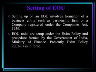 Setting of EOU Setting up on an EOU involves formation of a business entity such as partnership firm or a Company registered under the Companies Act, 1956. EOU units are setup under the Exim Policy and procedure formed by the Government of India, Ministry of Finance. Presently Exim Policy 2002-07 is in force.  