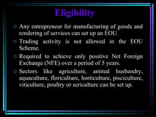 Eligibility Any entrepreneur for manufacturing of goods and rendering of services can set up an EOU.  Trading activity is not allowed in the EOU Scheme.  Required to achieve only positive Net Foreign Exchange (NFE) over a period of 5 years.  Sectors like agriculture, animal husbandry, aquaculture, floriculture, horticulture, pisciculture, viticulture, poultry or sericulture can be set up. 
