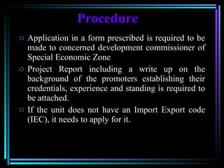 Procedure Application in a form prescribed is required to be made to concerned development commissioner of Special Economic Zone Project Report including a write up on the background of the promoters establishing their credentials, experience and standing is required to be attached.  If the unit does not have an Import Export code (IEC), it needs to apply for it. 