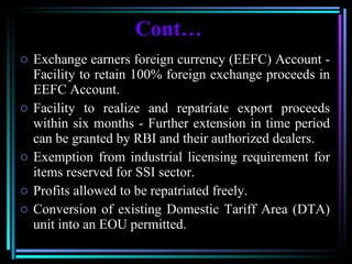 Cont… Exchange earners foreign currency (EEFC) Account - Facility to retain 100% foreign exchange proceeds in EEFC Account.  Facility to realize and repatriate export proceeds within six months - Further extension in time period can be granted by RBI and their authorized dealers. Exemption from industrial licensing requirement for items reserved for SSI sector.  Profits allowed to be repatriated freely. Conversion of existing Domestic Tariff Area (DTA) unit into an EOU permitted. 