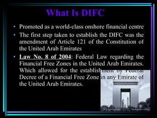 What Is DIFC Promoted as a world-class onshore financial centre The first step taken to establish the DIFC was the amendment of Article 121 of the Constitution of the United Arab Emirates Law No. 8 of 2004 : Federal Law regarding the Financial Free Zones in the United Arab Emirates. Which allowed for the establish ment   by Federal  Decree of a Financial Free Zone  in any Emirate of  the United Arab Emirates. 