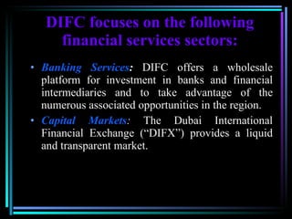 DIFC focuses on the following financial services sectors: Banking Services :   DIFC offers a wholesale platform for investment in banks and financial intermediaries and to take advantage of the numerous associated opportunities in the region. Capital Markets :  The Dubai International Financial Exchange (“DIFX”) provides a liquid and transparent market. 