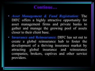 Continue … Asset Management & Fund Registration :  The DIFC offers a highly attractive opportunity for asset management firms and private banks to gather and manage the growing pool of assets closer to their client base. Insurance and Reinsurance:  DIFC has set out to create a global reinsurance hub to foster the development of a thriving insurance market by attracting global insurance and reinsurance companies, brokers, captives and other service providers. 