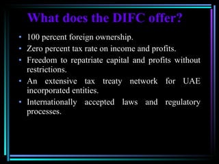 What does the DIFC offer? 100 percent foreign ownership. Zero percent tax rate on income and profits.  Freedom to repatriate capital and profits without restrictions. An extensive tax treaty network for UAE incorporated entities. Internationally accepted laws and regulatory processes. 