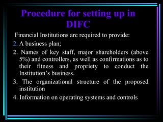Procedure for setting up in DIFC   Financial Institutions are required to provide: A business plan; 2. Names of key staff, major shareholders (above 5%) and controllers, as well as confirmations as to their fitness and propriety to conduct the Institution’s business. 3. The organizational structure of the proposed institution 4. Information on operating systems and controls   