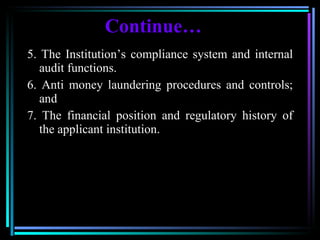 Continue … 5. The Institution’s compliance system and internal audit functions.  6. Anti money laundering procedures and controls; and  7. The financial position and regulatory history of the applicant institution.  