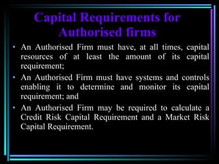 Capital Requirements for Authorised firms An Authorised Firm must have, at all times, capital resources of at least the amount of its capital requirement;  An Authorised Firm must have systems and controls enabling it to determine and monitor its capital requirement; and   An Authorised Firm may be required to calculate a Credit Risk Capital Requirement and a Market Risk Capital Requirement.  