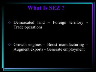 What Is SEZ ? Demarcated land – Foreign territory - Trade operations  Growth engines – Boost manufacturing – Augment exports - Generate employment 