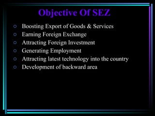 Objective Of SEZ Boosting Export of Goods & Services  Earning Foreign Exchange Attracting Foreign Investment  Generating Employment  Attracting latest technology into the country  Development of backward area  