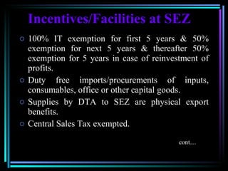 Incentives/Facilities at SEZ 100% IT exemption for first 5 years & 50% exemption for next 5 years & thereafter 50% exemption for 5 years in case of reinvestment of profits.  Duty free imports/procurements of inputs, consumables, office or other capital goods. Supplies by DTA to SEZ are physical export benefits. Central Sales Tax exempted. cont… 