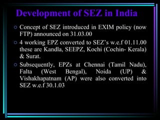 Development of SEZ in India Concept of SEZ introduced in EXIM policy (now FTP) announced on 31.03.00 4 working EPZ converted to SEZ’s w.e.f 01.11.00 these are Kandla, SEEPZ, Kochi (Cochin- Kerala) & Surat.  Subsequently, EPZs at Chennai (Tamil Nadu), Falta (West Bengal), Noida (UP) & Vishakhapatnam (AP) were also converted into SEZ w.e.f 30.1.03 