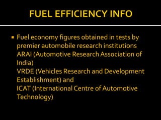 FUEL EFFICIENCY INFOFuel economy figures obtained in tests by premier automobile research institutions	ARAI (Automotive Research Association of India)	VRDE (Vehicles Research and Development Establishment) and 	ICAT (International Centre of Automotive Technology)