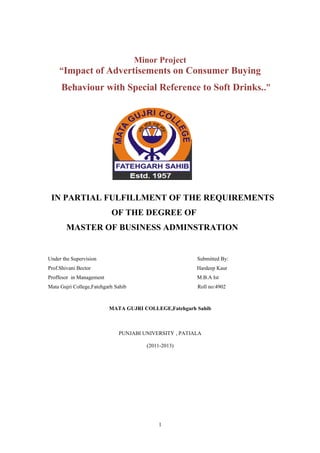 Minor Project
     “Impact of Advertisements on Consumer Buying
     Behaviour with Special Reference to Soft Drinks..”




 IN PARTIAL FULFILLMENT OF THE REQUIREMENTS
                           OF THE DEGREE OF
        MASTER OF BUSINESS ADMINSTRATION


Under the Supervision                                   Submitted By:
Prof.Shivani Bector                                     Hardeep Kaur
Proffesor in Management                                 M.B.A Ist
Mata Gujri College,Fatehgarh Sahib                      Roll no:4902



                          MATA GUJRI COLLEGE,Fatehgarh Sahib



                              PUNJABI UNIVERSITY , PATIALA

                                        (2011-2013)




                                            1
 