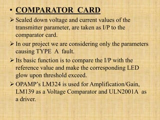 • COMPARATOR CARD
 Scaled down voltage and current values of the
  transmitter parameter, are taken as I/P to the
  comparator card.
 In our project we are considering only the parameters
  causing TYPE A fault.
 Its basic function is to compare the I/P with the
  reference value and make the corresponding LED
  glow upon threshold exceed.
 OPAMP’s LM324 is used for Amplification/Gain,
  LM139 as a Voltage Comparator and ULN2001A as
  a driver.
 