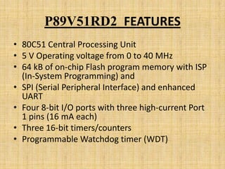 P89V51RD2 FEATURES
• 80C51 Central Processing Unit
• 5 V Operating voltage from 0 to 40 MHz
• 64 kB of on-chip Flash program memory with ISP
  (In-System Programming) and
• SPI (Serial Peripheral Interface) and enhanced
  UART
• Four 8-bit I/O ports with three high-current Port
  1 pins (16 mA each)
• Three 16-bit timers/counters
• Programmable Watchdog timer (WDT)
 