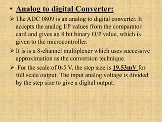 • Analog to digital Converter:
 The ADC 0809 is an analog to digital converter. It
  accepts the analog I/P values from the comparator
  card and gives an 8 bit binary O/P value, which is
  given to the microcontroller.
 It is is a 8-channel multiplexer which uses successive
  approximation as the conversion technique.
 For the scale of 0-5 V, the step size is 19.53mV for
  full scale output. The input analog voltage is divided
  by the step size to give a digital output.
 
