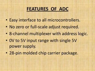 FEATURES OF ADC

• Easy interface to all microcontrollers.
• No zero or full-scale adjust required.
• 8-channel multiplexer with address logic.
• 0V to 5V input range with single 5V
  power supply.
• 28-pin molded chip carrier package.
 