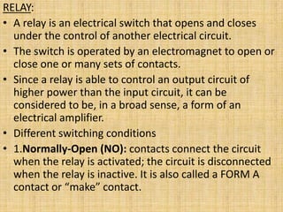 RELAY:
• A relay is an electrical switch that opens and closes
  under the control of another electrical circuit.
• The switch is operated by an electromagnet to open or
  close one or many sets of contacts.
• Since a relay is able to control an output circuit of
  higher power than the input circuit, it can be
  considered to be, in a broad sense, a form of an
  electrical amplifier.
• Different switching conditions
• 1.Normally-Open (NO): contacts connect the circuit
  when the relay is activated; the circuit is disconnected
  when the relay is inactive. It is also called a FORM A
  contact or “make” contact.
 
