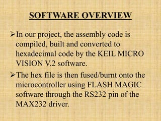 SOFTWARE OVERVIEW

In our project, the assembly code is
 compiled, built and converted to
 hexadecimal code by the KEIL MICRO
 VISION V.2 software.
The hex file is then fused/burnt onto the
 microcontroller using FLASH MAGIC
 software through the RS232 pin of the
 MAX232 driver.
 