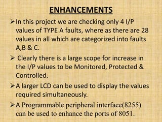 ENHANCEMENTS
In this project we are checking only 4 I/P
 values of TYPE A faults, where as there are 28
 values in all which are categorized into faults
 A,B & C.
 Clearly there is a large scope for increase in
 the I/P values to be Monitored, Protected &
 Controlled.
A larger LCD can be used to display the values
 required simultaneously.
A Programmable peripheral interface(8255)
 can be used to enhance the ports of 8051.
 