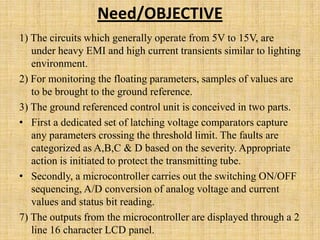 Need/OBJECTIVE
1) The circuits which generally operate from 5V to 15V, are
   under heavy EMI and high current transients similar to lighting
   environment.
2) For monitoring the floating parameters, samples of values are
   to be brought to the ground reference.
3) The ground referenced control unit is conceived in two parts.
• First a dedicated set of latching voltage comparators capture
   any parameters crossing the threshold limit. The faults are
   categorized as A,B,C & D based on the severity. Appropriate
   action is initiated to protect the transmitting tube.
• Secondly, a microcontroller carries out the switching ON/OFF
   sequencing, A/D conversion of analog voltage and current
   values and status bit reading.
7) The outputs from the microcontroller are displayed through a 2
   line 16 character LCD panel.
 