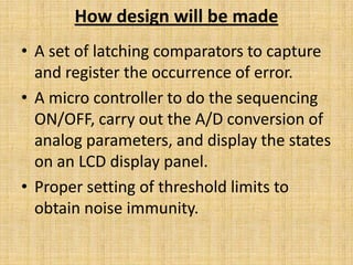 How design will be made
• A set of latching comparators to capture
  and register the occurrence of error.
• A micro controller to do the sequencing
  ON/OFF, carry out the A/D conversion of
  analog parameters, and display the states
  on an LCD display panel.
• Proper setting of threshold limits to
  obtain noise immunity.
 