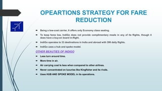 OPEARTIONS STRATEGY FOR FARE
REDUCTION
 Being a low-cost carrier, It offers only Economy class seating.
 To keep fares low, IndiGo does not provide complimentary meals in any of its flights, though it
does have a buy-on board in-flight.
 IndiGo operates to 33 destinations in India and abroad with 399 daily flights.
 IndiGo uses a hub and spoke model.
OTHER BEAUTIES OF INDIGO
 Less turn around time.
 More time in air.
 Air carrying cost Is less when compared to other airlines.
 Never concentrated on luxuries like Kingfisher and its rivals.
 Uses HUB AND SPOKE MODEL in its operations.
 