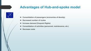 Advantages of Hub-and-spoke model
 Consolidation of passengers (economies of density)
 Decreased number of routes
 Increase demand (frequent flights)
 Consolidation of activities (personnel, maintenance, etc.)
 Decrease costs
 