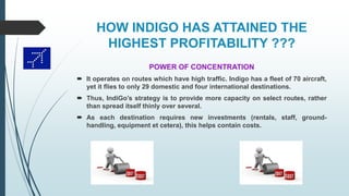 HOW INDIGO HAS ATTAINED THE
HIGHEST PROFITABILITY ???
POWER OF CONCENTRATION
 It operates on routes which have high traffic. Indigo has a fleet of 70 aircraft,
yet it flies to only 29 domestic and four international destinations.
 Thus, IndiGo’s strategy is to provide more capacity on select routes, rather
than spread itself thinly over several.
 As each destination requires new investments (rentals, staff, ground-
handling, equipment et cetera), this helps contain costs.
 