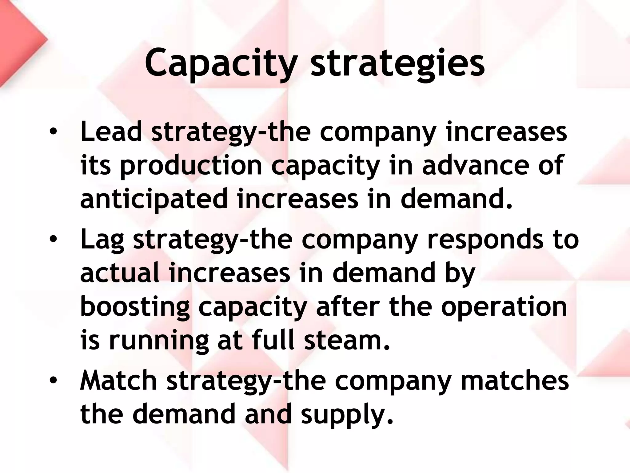 Capacity strategies
• Lead strategy-the company increases
its production capacity in advance of
anticipated increases in demand.
• Lag strategy-the company responds to
actual increases in demand by
boosting capacity after the operation
is running at full steam.
• Match strategy-the company matches
the demand and supply.

 