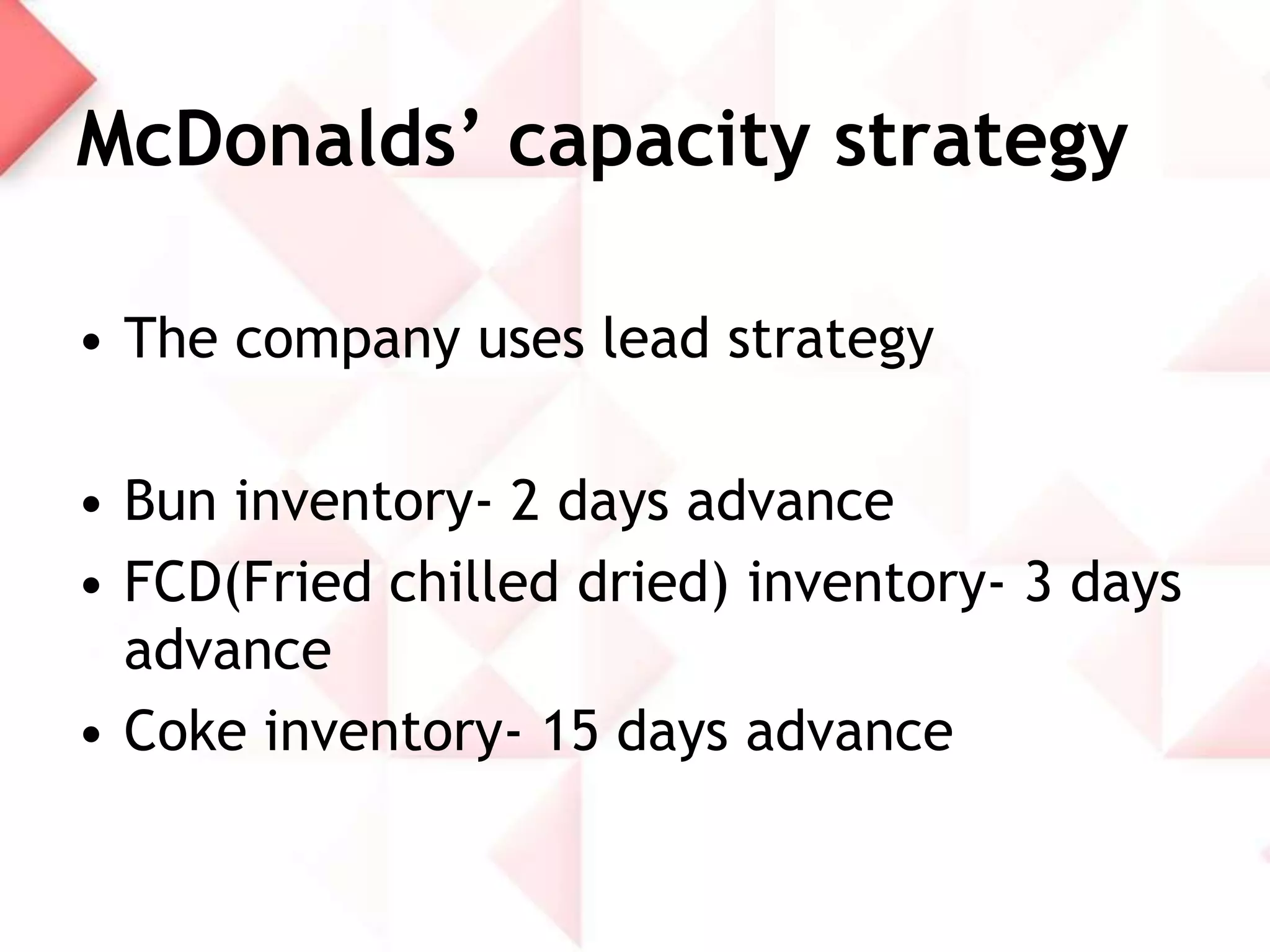 McDonalds’ capacity strategy
• The company uses lead strategy
• Bun inventory- 2 days advance
• FCD(Fried chilled dried) inventory- 3 days
advance
• Coke inventory- 15 days advance

 