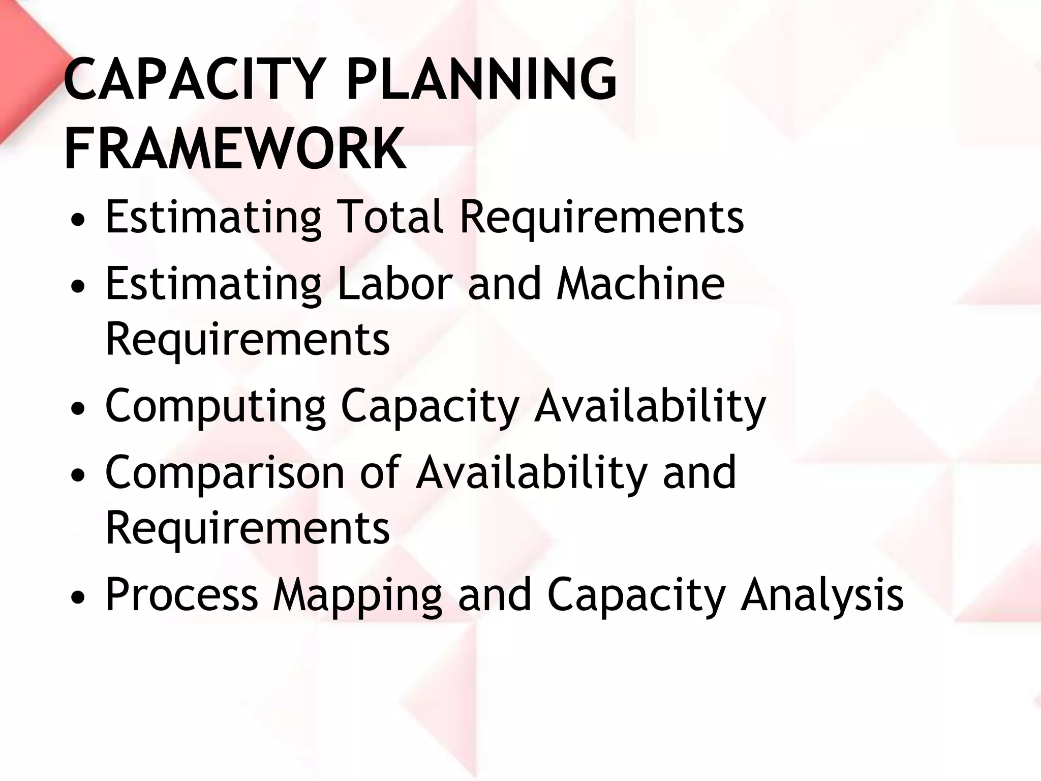 CAPACITY PLANNING
FRAMEWORK
• Estimating Total Requirements
• Estimating Labor and Machine
Requirements
• Computing Capacity Availability
• Comparison of Availability and
Requirements
• Process Mapping and Capacity Analysis

 