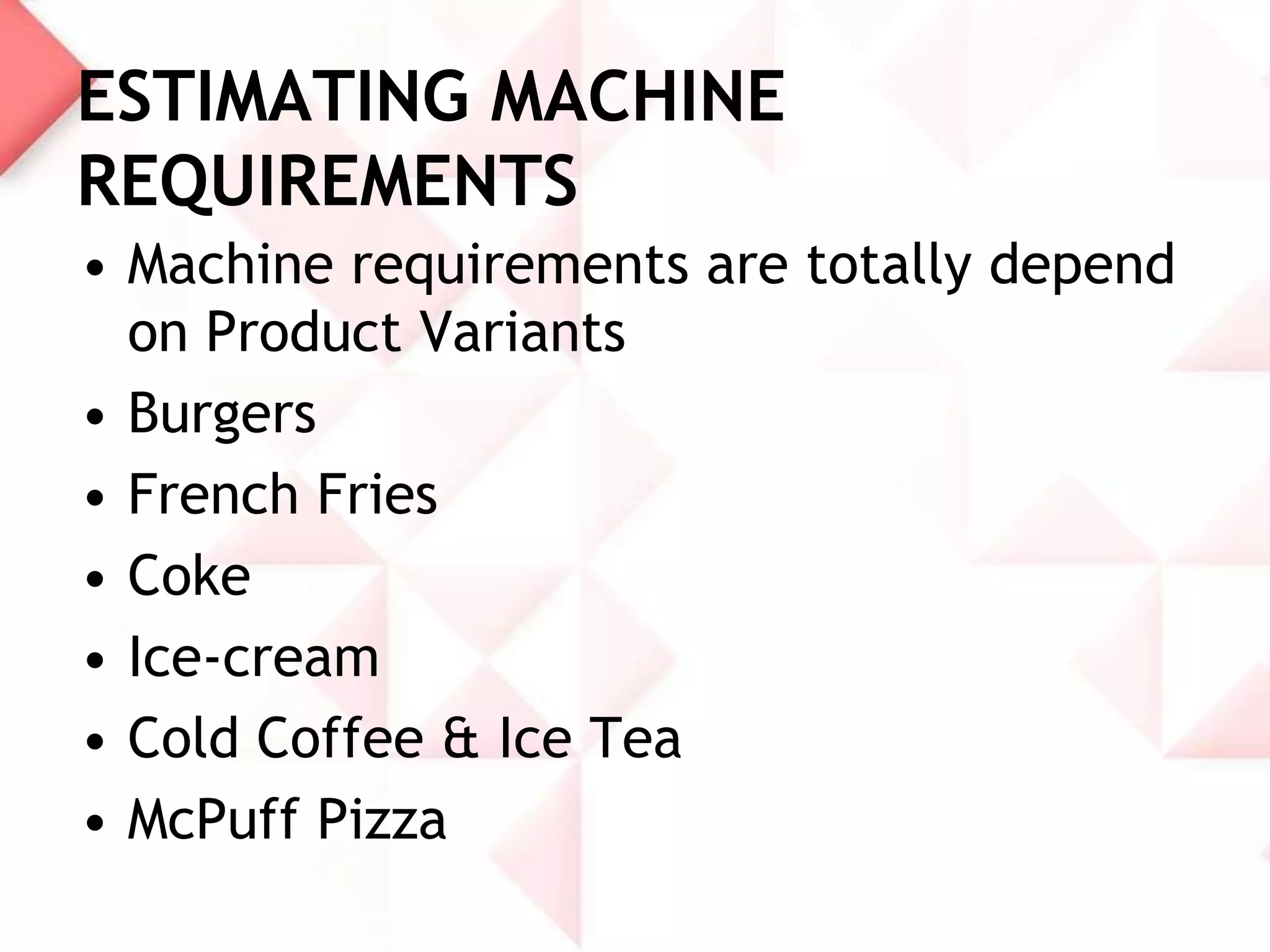 ESTIMATING MACHINE
REQUIREMENTS
• Machine requirements are totally depend
on Product Variants
• Burgers
• French Fries
• Coke
• Ice-cream
• Cold Coffee & Ice Tea
• McPuff Pizza

 