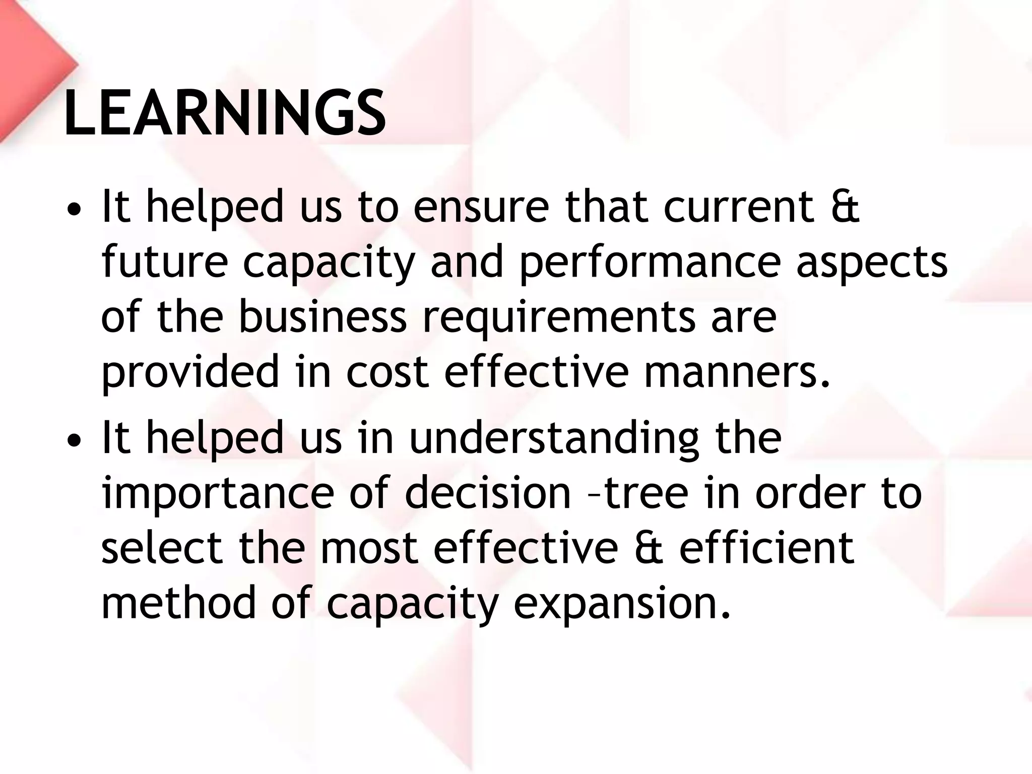 LEARNINGS
• It helped us to ensure that current &
future capacity and performance aspects
of the business requirements are
provided in cost effective manners.
• It helped us in understanding the
importance of decision –tree in order to
select the most effective & efficient
method of capacity expansion.

 
