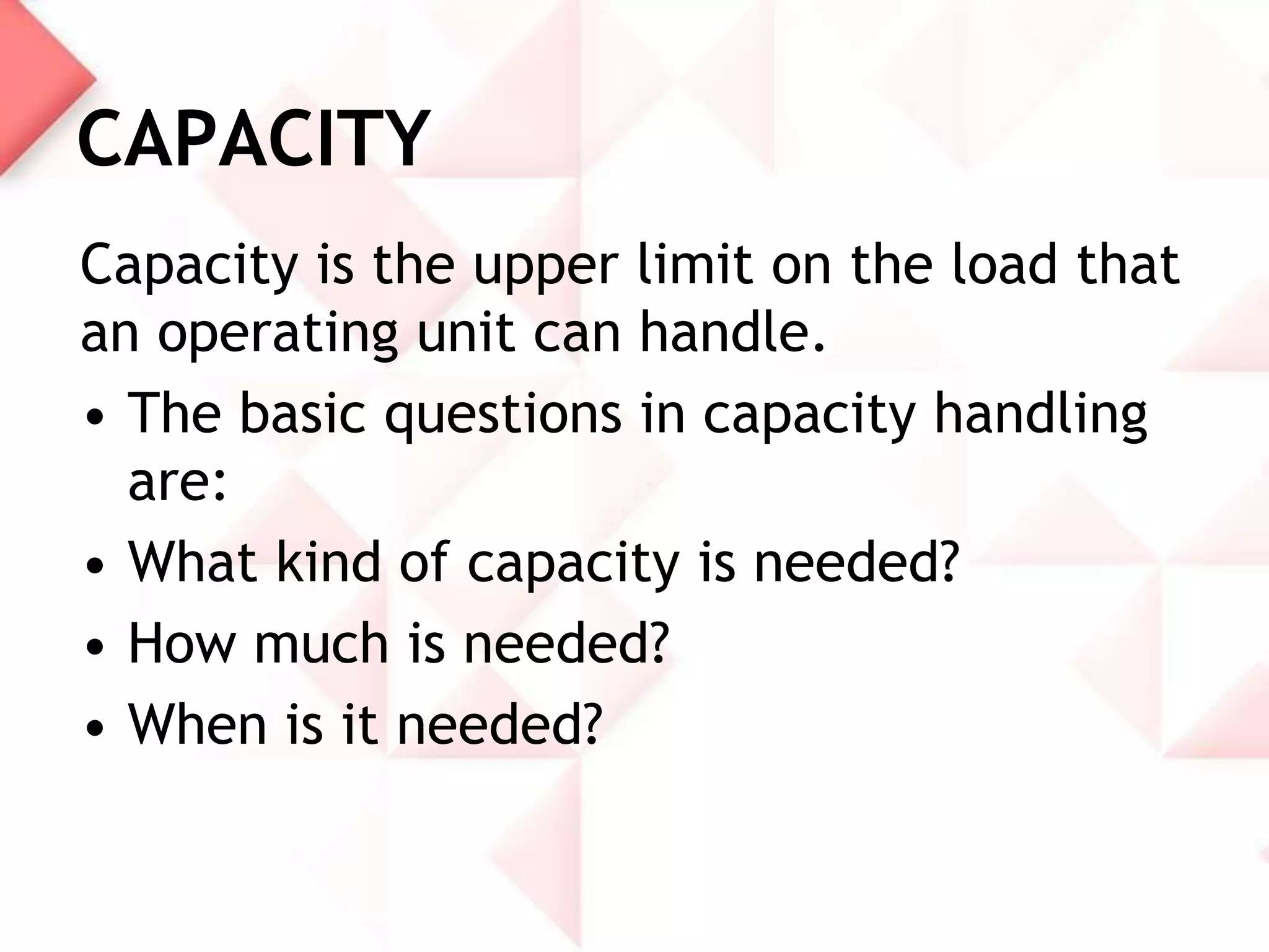 CAPACITY
Capacity is the upper limit on the load that
an operating unit can handle.
• The basic questions in capacity handling
are:
• What kind of capacity is needed?
• How much is needed?
• When is it needed?

 