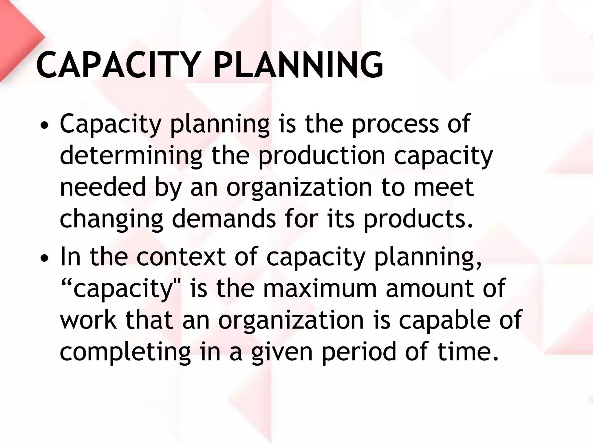 CAPACITY PLANNING
• Capacity planning is the process of
determining the production capacity
needed by an organization to meet
changing demands for its products.
• In the context of capacity planning,
“capacity" is the maximum amount of
work that an organization is capable of
completing in a given period of time.

 